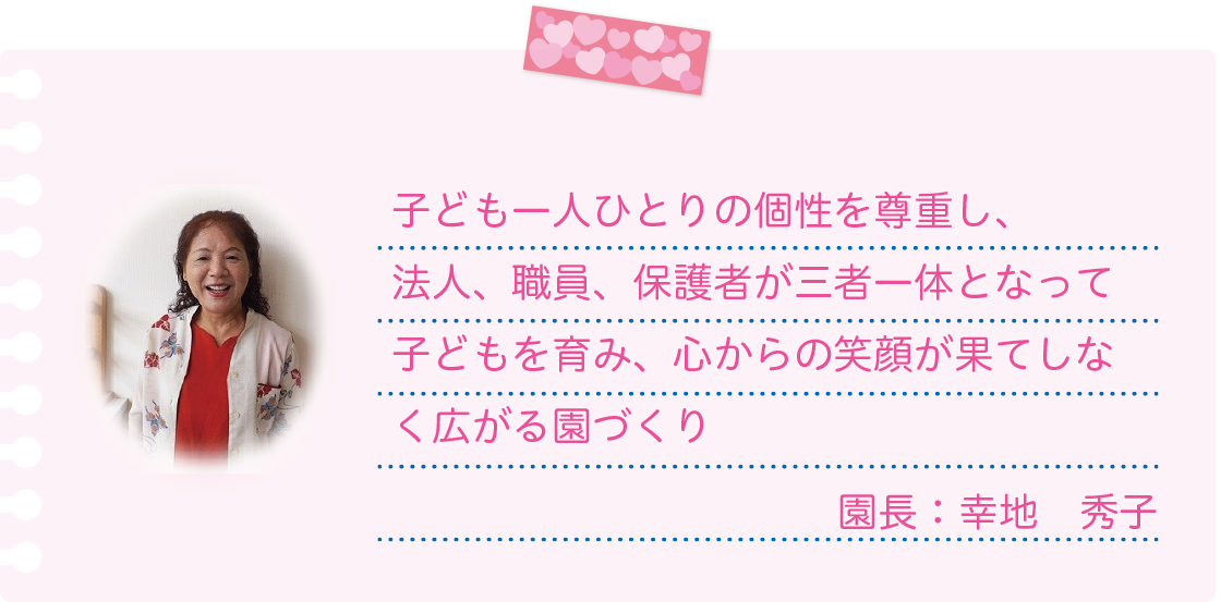 [理念]子ども一人ひとりの個性を尊重し、法人、職員、保護者が三者一体となって子どもを育み、心からの笑顔が果てしなく広がる園づくり