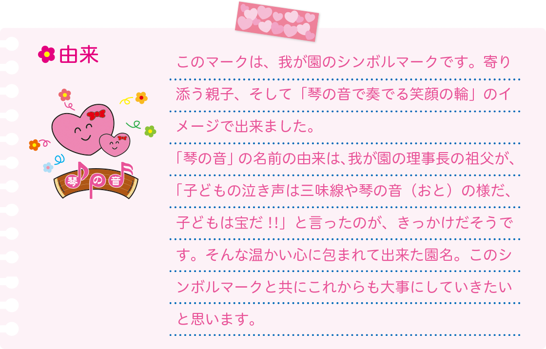 [由来]このマークは、我が園のシンボルマークです。寄り添う親子、そして「琴の音で奏でる笑顔の輪」のイメージで出来ました。「琴の音」の名前の由来は、我が園の理事長の祖父が、「子どもの泣き声は三味線や琴の音（おと）の様だ、子どもは宝だ!!」と言ったのが、きっかけだそうです。そんな温かい心に包まれて出来た園名。このシンボルマークと共にこれからも大事にしていきたいと思います。