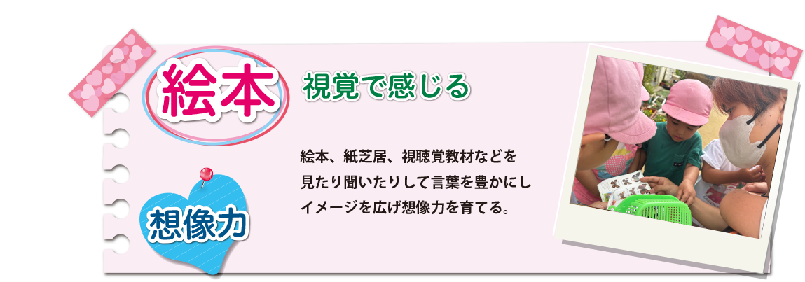 [絵本]絵本、紙芝居、視聴覚教材などを見たり聞いたりして言葉を豊かにしイメージを広げ想像力を育てる。